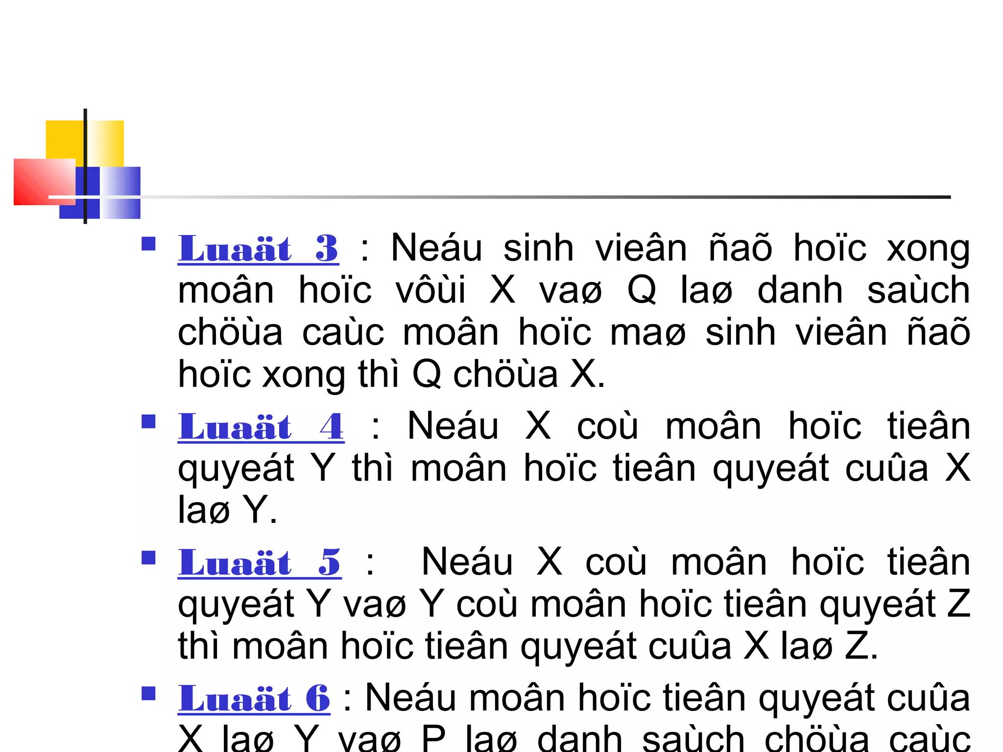  Luaät 3 : Neáu sinh vieân ñaõ hoïc xong
moân hoïc vôùi X vaø Q laø danh saùch
chöùa caùc moân hoïc maø sinh vieân ñaõ
hoïc xong thì Q chöùa X.
 Luaät 4 : Neáu X coù moân hoïc tieân
quyeát Y thì moân hoïc tieân quyeát cuûa X
laø Y.
 Luaät 5 : Neáu X coù moân hoïc tieân
quyeát Y vaø Y coù moân hoïc tieân quyeát Z
thì moân hoïc tieân quyeát cuûa X laø Z.
 Luaät 6 : Neáu moân hoïc tieân quyeát cuûa
 