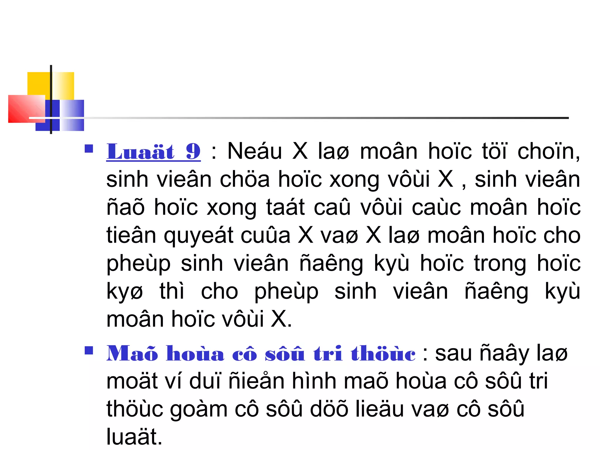  Luaät 9 : Neáu X laø moân hoïc töï choïn,
sinh vieân chöa hoïc xong vôùi X , sinh vieân
ñaõ hoïc xong taát caû vôùi caùc moân hoïc
tieân quyeát cuûa X vaø X laø moân hoïc cho
pheùp sinh vieân ñaêng kyù hoïc trong hoïc
kyø thì cho pheùp sinh vieân ñaêng kyù
moân hoïc vôùi X.
 Maõ hoùa cô sôû tri thöùc : sau ñaây laø
moät ví duï ñieån hình maõ hoùa cô sôû tri
thöùc goàm cô sôû döõ lieäu vaø cô sôû
luaät.
 