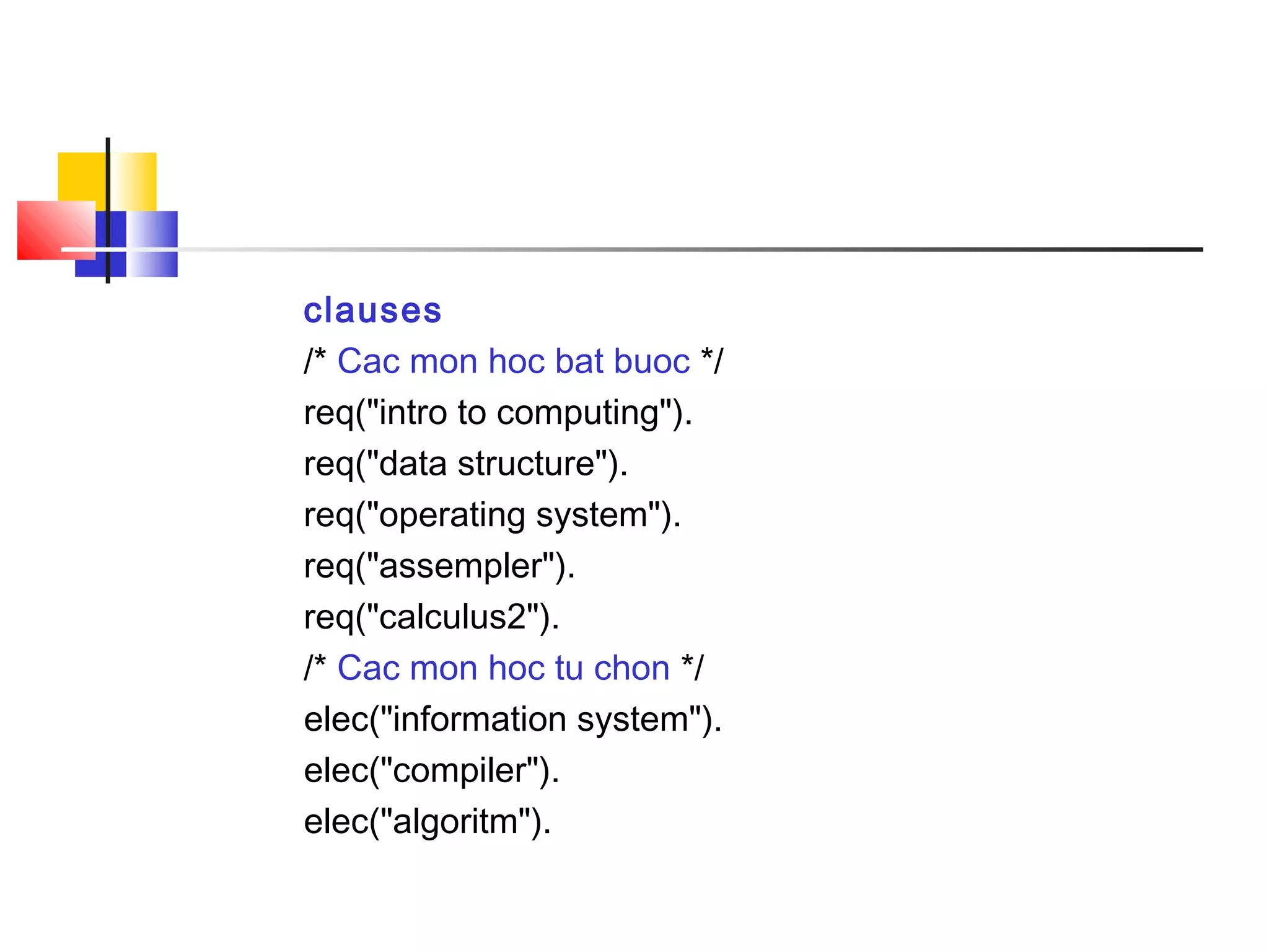 clauses
/* Cac mon hoc bat buoc */
req("intro to computing").
req("data structure").
req("operating system").
req("assempler").
req("calculus2").
/* Cac mon hoc tu chon */
elec("information system").
elec("compiler").
elec("algoritm").
 