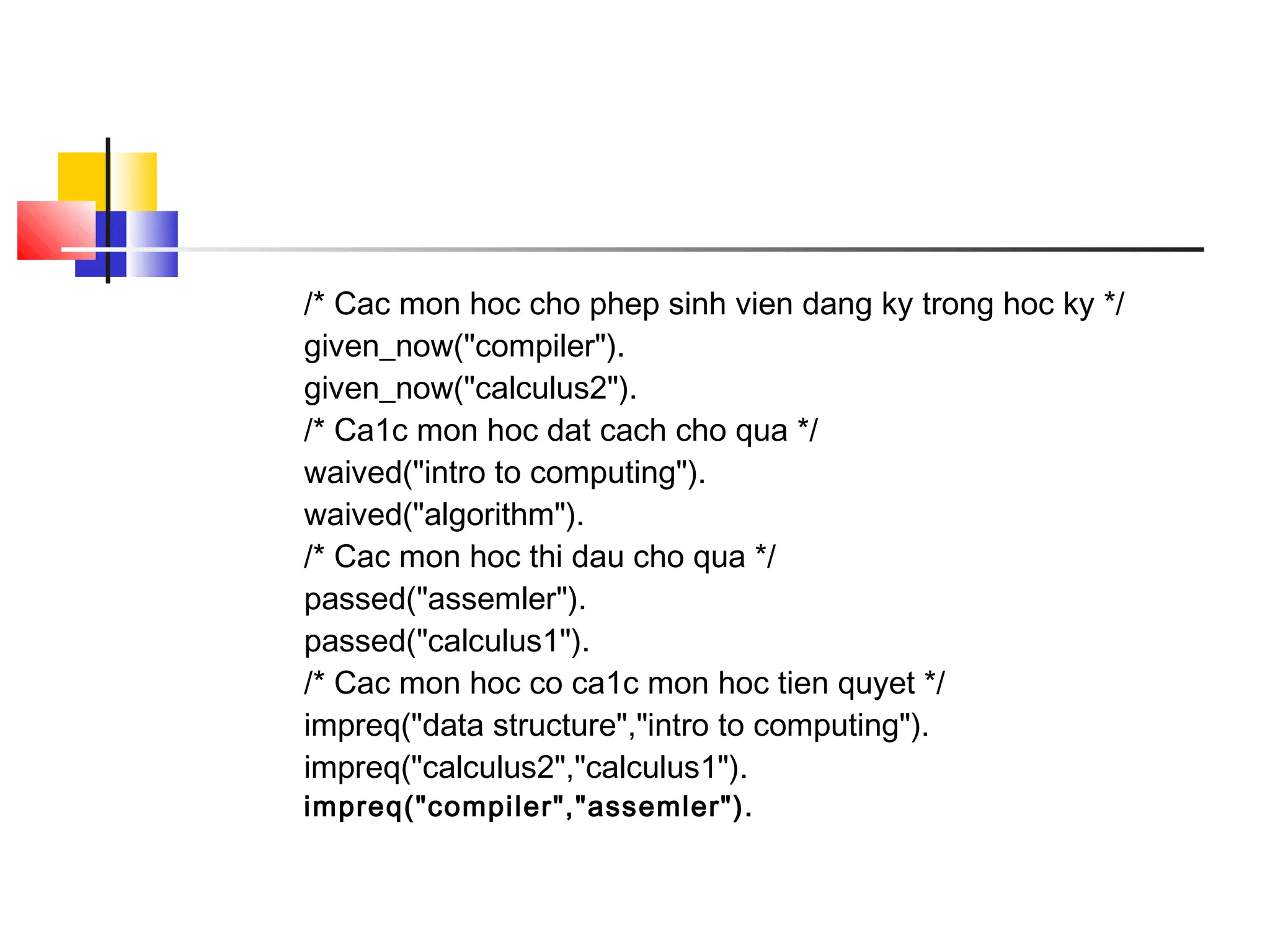 /* Cac mon hoc cho phep sinh vien dang ky trong hoc ky */
given_now("compiler").
given_now("calculus2").
/* Ca1c mon hoc dat cach cho qua */
waived("intro to computing").
waived("algorithm").
/* Cac mon hoc thi dau cho qua */
passed("assemler").
passed("calculus1").
/* Cac mon hoc co ca1c mon hoc tien quyet */
impreq("data structure","intro to computing").
impreq("calculus2","calculus1").
impreq("compiler","assemler").
 