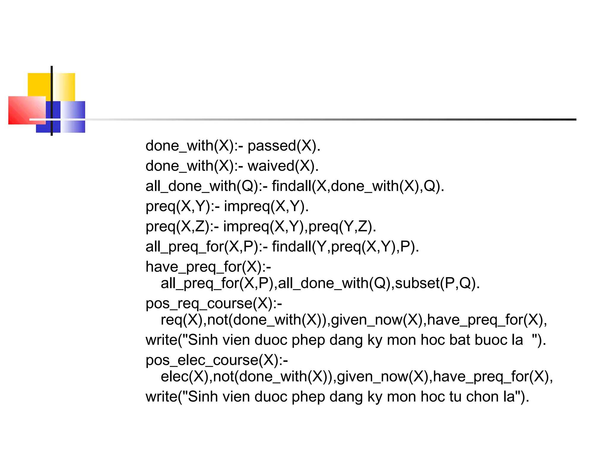 done_with(X):- passed(X).
done_with(X):- waived(X).
all_done_with(Q):- findall(X,done_with(X),Q).
preq(X,Y):- impreq(X,Y).
preq(X,Z):- impreq(X,Y),preq(Y,Z).
all_preq_for(X,P):- findall(Y,preq(X,Y),P).
have_preq_for(X):-
all_preq_for(X,P),all_done_with(Q),subset(P,Q).
pos_req_course(X):-
req(X),not(done_with(X)),given_now(X),have_preq_for(X),
write("Sinh vien duoc phep dang ky mon hoc bat buoc la ").
pos_elec_course(X):-
elec(X),not(done_with(X)),given_now(X),have_preq_for(X),
write("Sinh vien duoc phep dang ky mon hoc tu chon la").
 