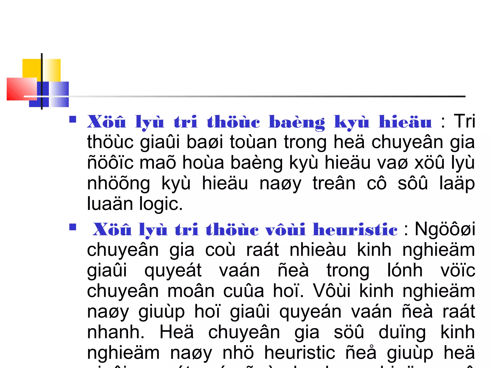  Xöû lyù tri thöùc baèng kyù hieäu : Tri
thöùc giaûi baøi toùan trong heä chuyeân gia
ñöôïc maõ hoùa baèng kyù hieäu vaø xöû lyù
nhöõng kyù hieäu naøy treân cô sôû laäp
luaän logic.
 Xöû lyù tri thöùc vôùi heuristic : Ngöôøi
chuyeân gia coù raát nhieàu kinh nghieäm
giaûi quyeát vaán ñeà trong lónh vöïc
chuyeân moân cuûa hoï. Vôùi kinh nghieäm
naøy giuùp hoï giaûi quyeán vaán ñeà raát
nhanh. Heä chuyeân gia söû duïng kinh
nghieäm naøy nhö heuristic ñeå giuùp heä
 