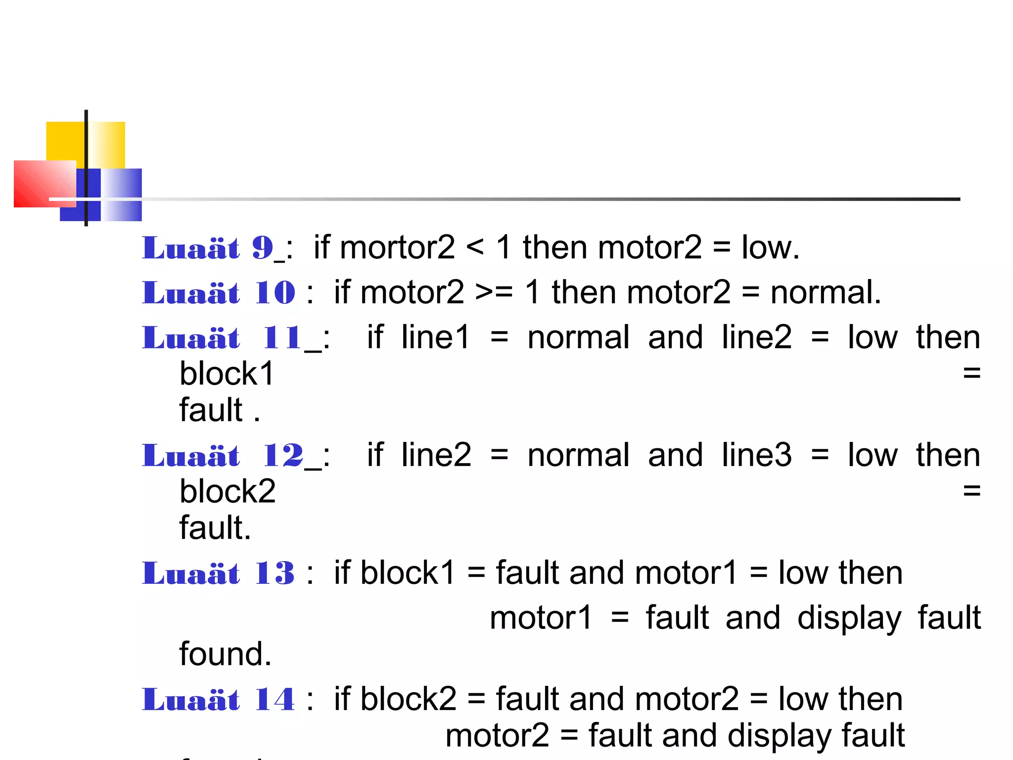 Luaät 9 : if mortor2 < 1 then motor2 = low.
Luaät 10 : if motor2 >= 1 then motor2 = normal.
Luaät 11 : if line1 = normal and line2 = low then
block1 =
fault .
Luaät 12 : if line2 = normal and line3 = low then
block2 =
fault.
Luaät 13 : if block1 = fault and motor1 = low then
motor1 = fault and display fault
found.
Luaät 14 : if block2 = fault and motor2 = low then
motor2 = fault and display fault
 