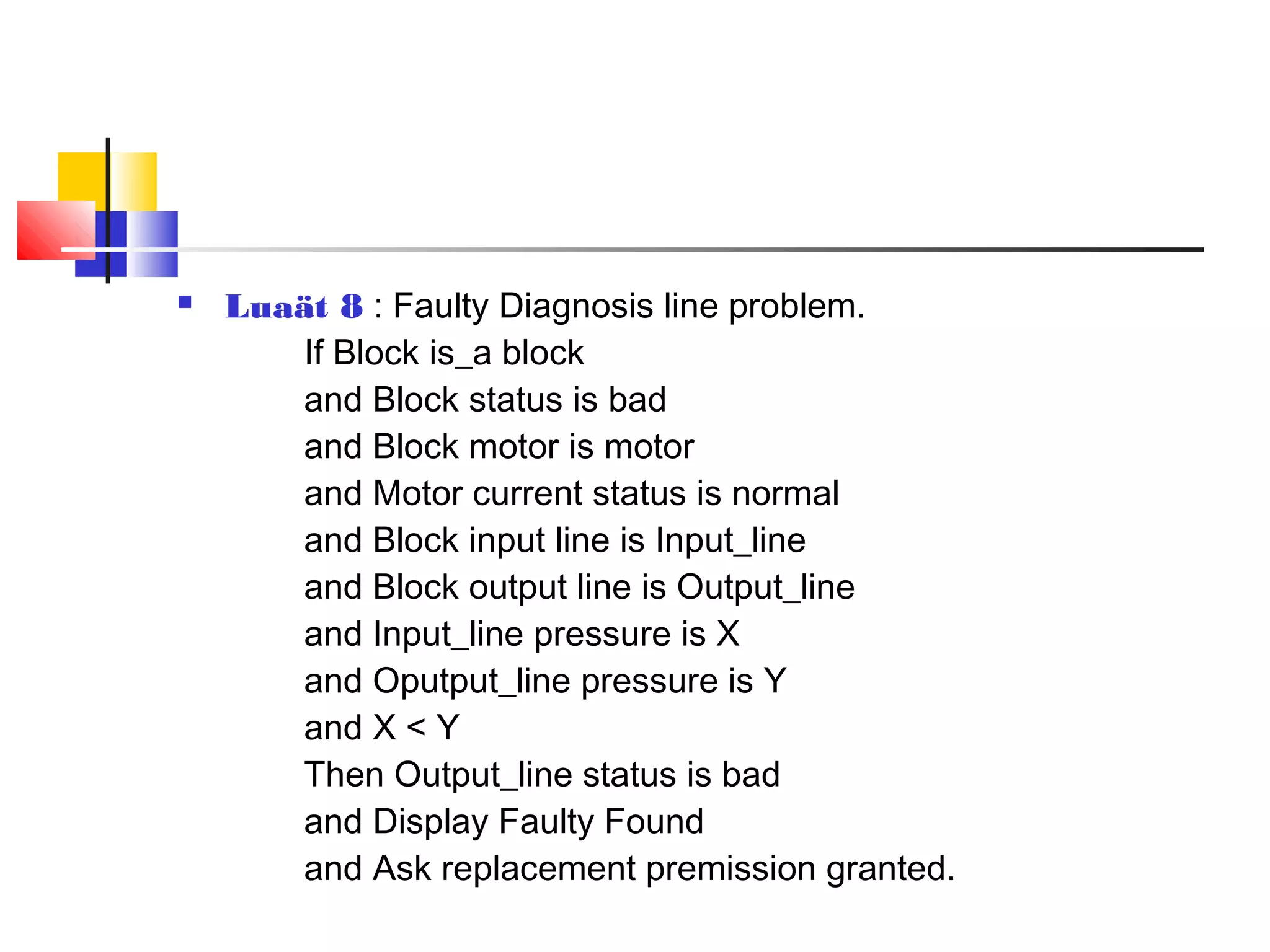  Luaät 8 : Faulty Diagnosis line problem.
If Block is_a block
and Block status is bad
and Block motor is motor
and Motor current status is normal
and Block input line is Input_line
and Block output line is Output_line
and Input_line pressure is X
and Oputput_line pressure is Y
and X < Y
Then Output_line status is bad
and Display Faulty Found
and Ask replacement premission granted.
 