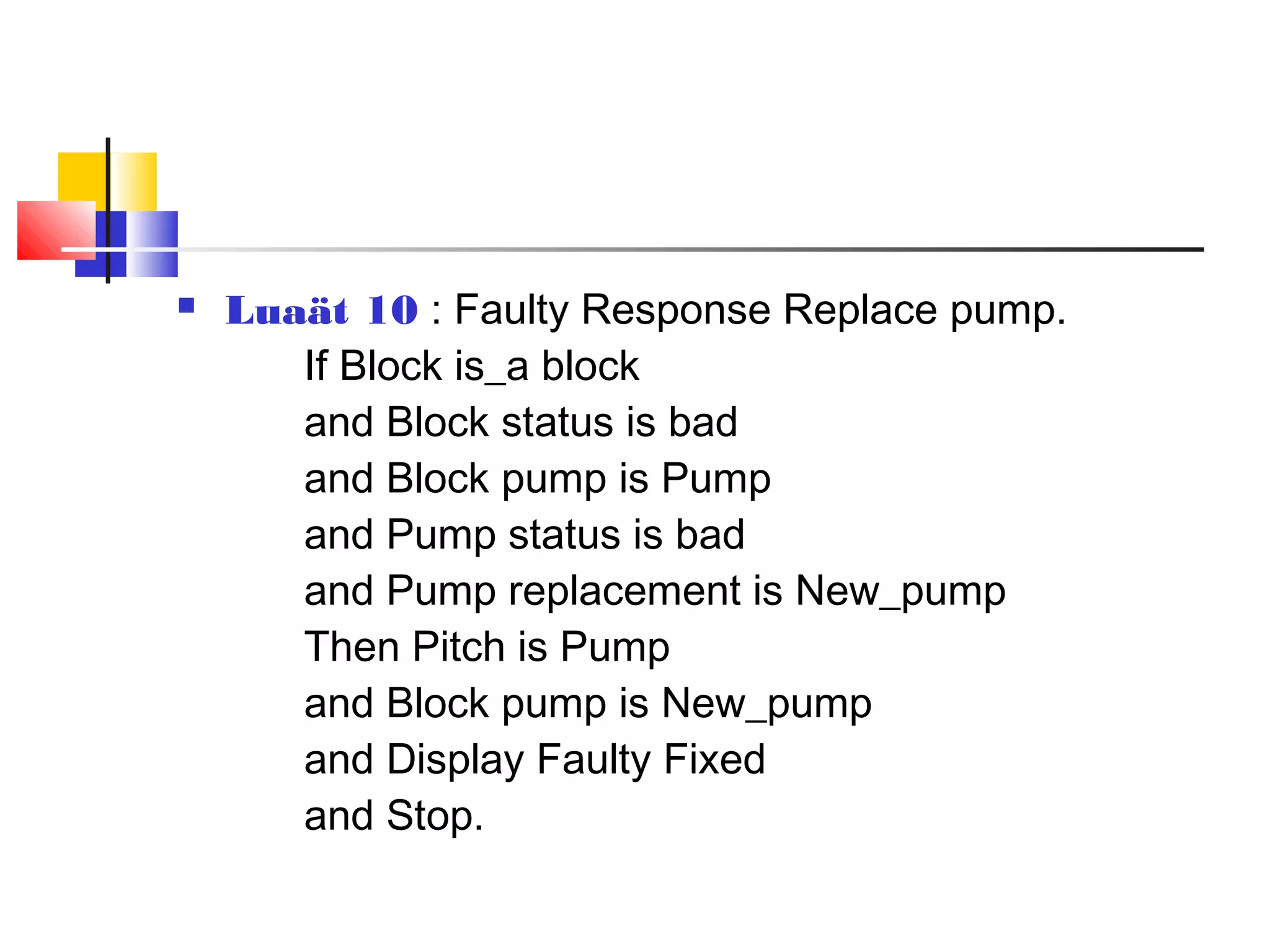  Luaät 10 : Faulty Response Replace pump.
If Block is_a block
and Block status is bad
and Block pump is Pump
and Pump status is bad
and Pump replacement is New_pump
Then Pitch is Pump
and Block pump is New_pump
and Display Faulty Fixed
and Stop.
 