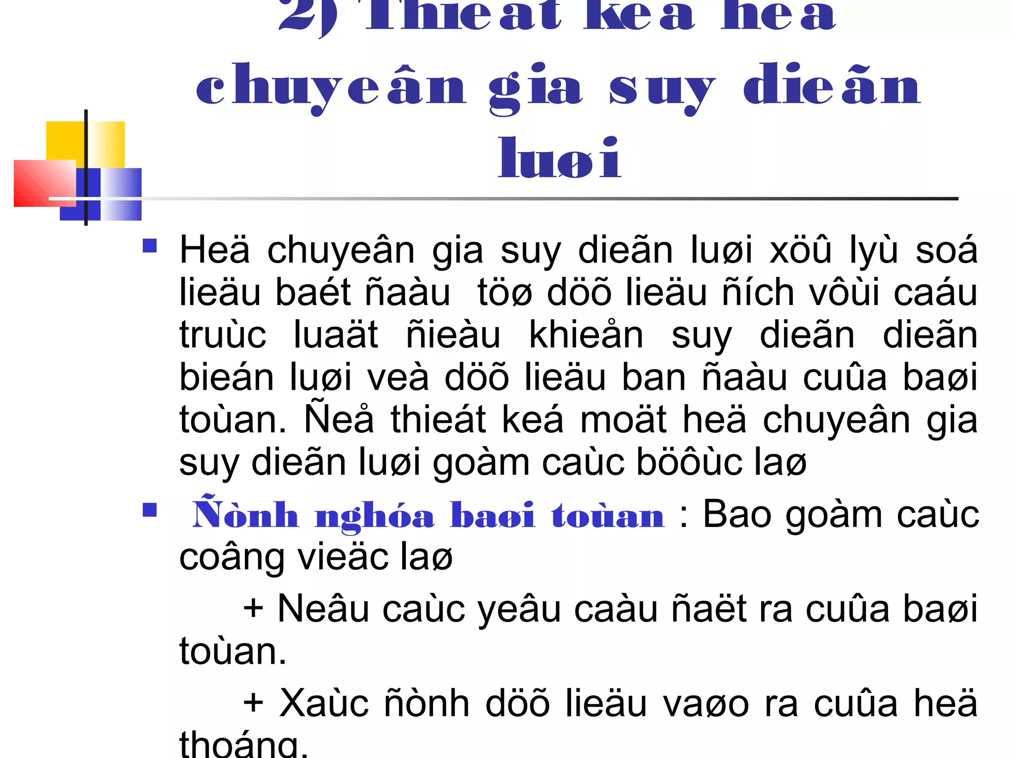 2) Thieát keá heä
chuyeân gia suy dieãn
luøi
 Heä chuyeân gia suy dieãn luøi xöû lyù soá
lieäu baét ñaàu töø döõ lieäu ñích vôùi caáu
truùc luaät ñieàu khieån suy dieãn dieãn
bieán luøi veà döõ lieäu ban ñaàu cuûa baøi
toùan. Ñeå thieát keá moät heä chuyeân gia
suy dieãn luøi goàm caùc böôùc laø
 Ñònh nghóa baøi toùan : Bao goàm caùc
coâng vieäc laø
+ Neâu caùc yeâu caàu ñaët ra cuûa baøi
toùan.
+ Xaùc ñònh döõ lieäu vaøo ra cuûa heä
 