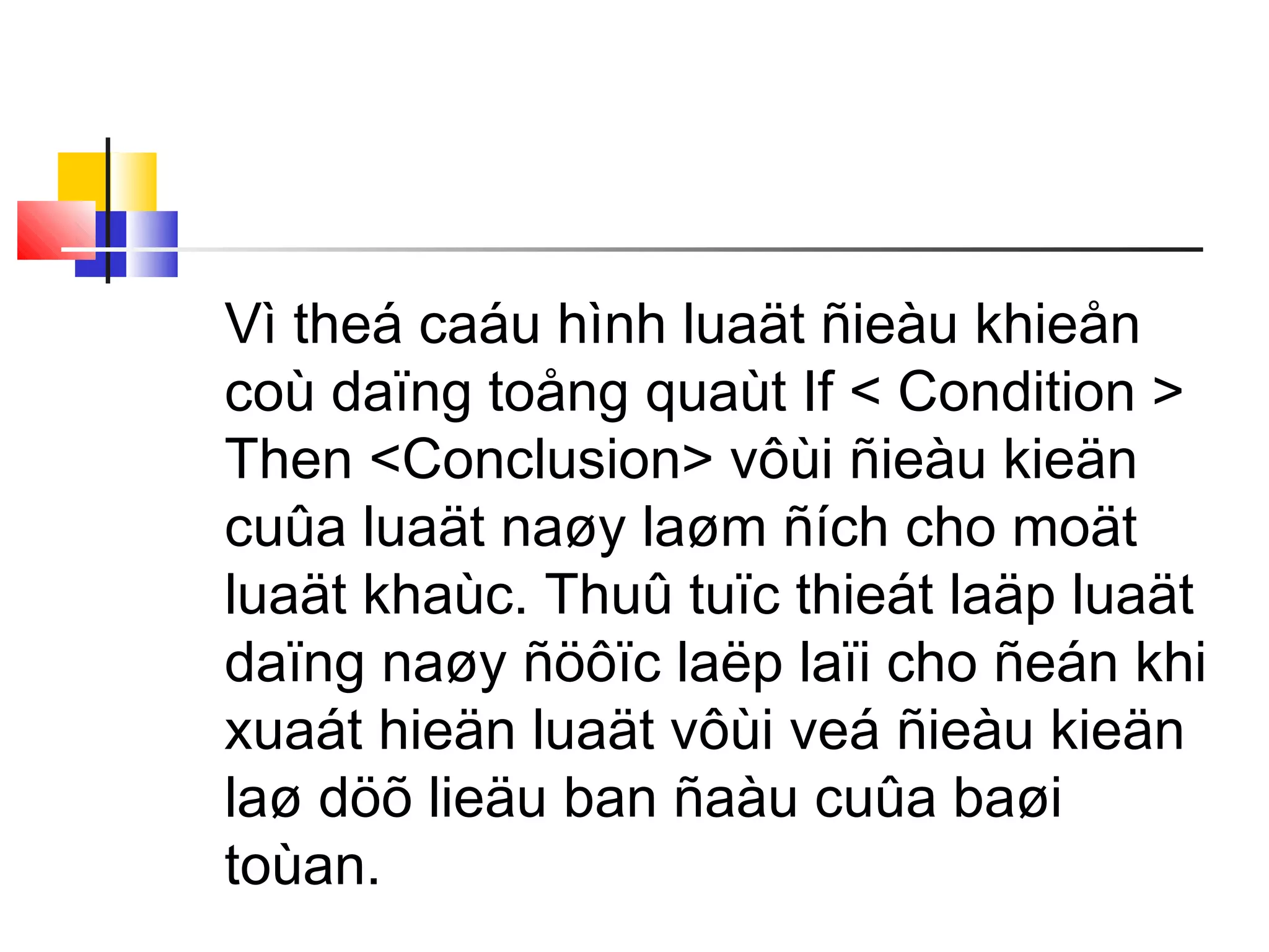 Vì theá caáu hình luaät ñieàu khieån
coù daïng toång quaùt If < Condition >
Then <Conclusion> vôùi ñieàu kieän
cuûa luaät naøy laøm ñích cho moät
luaät khaùc. Thuû tuïc thieát laäp luaät
daïng naøy ñöôïc laëp laïi cho ñeán khi
xuaát hieän luaät vôùi veá ñieàu kieän
laø döõ lieäu ban ñaàu cuûa baøi
toùan.
 