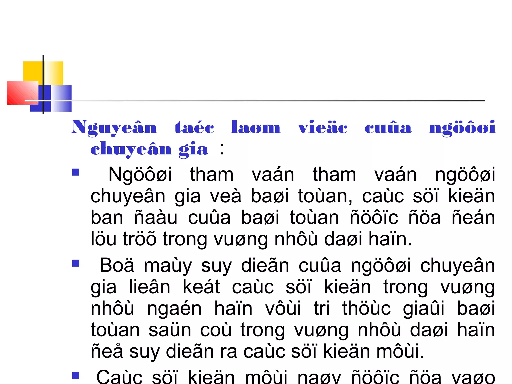 Nguyeân taéc laøm vieäc cuûa ngöôøi
chuyeân gia :
 Ngöôøi tham vaán tham vaán ngöôøi
chuyeân gia veà baøi toùan, caùc söï kieän
ban ñaàu cuûa baøi toùan ñöôïc ñöa ñeán
löu tröõ trong vuøng nhôù daøi haïn.
 Boä maùy suy dieãn cuûa ngöôøi chuyeân
gia lieân keát caùc söï kieän trong vuøng
nhôù ngaén haïn vôùi tri thöùc giaûi baøi
toùan saün coù trong vuøng nhôù daøi haïn
ñeå suy dieãn ra caùc söï kieän môùi.

 