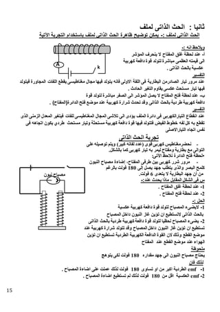15
‫لملف‬ ‫الذاتى‬ ‫الحث‬ : ‫ثانيا‬
: ‫لملف‬ ‫الذاتي‬ ‫الحث‬-‫اآلتية‬ ‫التجربة‬ ‫باستطدام‬ ‫لملف‬ ‫الذاتي‬ ‫الحث‬ ‫ظاهرة‬ ‫توضيح‬ ‫يمكن‬
: ‫انه‬ ‫وينحظ‬-
‫أ‬-‫المؤشر‬ ‫ينحرف‬ ‫ال‬ ‫المفتاح‬ ‫غلق‬ ‫لحظة‬ ‫عند‬
‫كهربية‬ ‫دافعة‬ ‫قوة‬ ‫لتولد‬ ‫مباشرة‬ ‫العظمى‬ ‫قيمته‬ ‫الى‬
‫عكسي‬‫ك‬ ‫الذاتى‬ ‫بالحث‬ ‫ة‬
‫التفسير‬
‫فيتولد‬ ‫المجاورة‬ ‫اللفات‬ ‫يقطس‬ ‫مغناطيسى‬ ‫مجال‬ ‫فيها‬ ‫يتولد‬ ‫فانه‬ ‫االولى‬ ‫اللفة‬ ‫فى‬ ‫البطارية‬ ‫الصادرمن‬ ‫تيار‬ ‫مرور‬ ‫عند‬
‫ك‬ ‫الحادث‬ ‫التغير‬ ‫يقاوم‬ ‫عكسى‬ ‫مستحث‬ ‫تيار‬ ‫فيها‬
‫ب‬-‫قوة‬ ‫لتولد‬ ‫مباشرة‬ ‫الصفر‬ ‫الى‬ ‫المؤشر‬ ‫يصل‬ ‫ال‬ ‫المفتاح‬ ‫فتح‬ ‫لحظة‬ ‫عند‬
‫طر‬ ‫كهربية‬ ‫دافعة‬‫ك‬ )‫الدائرة(المفتاح‬ ‫فتح‬ ‫موضس‬ ‫عند‬ ‫كهربية‬ ‫شرارة‬ ‫تحدث‬ ‫وقد‬ ‫الذاتى‬ ‫بالحث‬ ‫دية‬
‫التفسير‬
‫الذى‬ ‫الزمنى‬ ‫المعدل‬ ‫فيتغير‬ ‫للفات‬ ‫المغناطيسى‬ ‫المجال‬ ‫تنشى‬ ‫الى‬ ‫يؤدى‬ ‫الملف‬ ‫دائرة‬ ‫فى‬ ‫التيارالكهربى‬ ‫انقطاع‬ ‫عند‬
‫مستح‬ ‫وتيار‬ ‫مستحثة‬ ‫كهربية‬ ‫دافعة‬ ‫قوة‬ ‫فيها‬ ‫فتتولد‬ ‫الفيض‬ ‫ططوط‬ ‫لفه‬ ‫كل‬ ‫به‬ ‫تقطس‬‫فى‬ ‫اتجاهه‬ ‫يكون‬ ‫طردي‬ ‫ث‬
‫التياراالصلى‬ ‫اتجاه‬ ‫نفس‬
‫الذاتى‬ ‫الحث‬ ‫تجربة‬
-‫على‬‫توصيله‬ ‫ويتم‬ )‫ير‬ ‫ك‬ ‫لفاته‬ ‫(عدد‬ ‫قوى‬ ‫كهربى‬ ‫نحذرمغناطيس‬
.‫بالإكل‬ ‫كما‬ ‫كهربى‬ ‫تيار‬ ‫به‬ ‫ليمر‬ ‫ومفتاح‬ ‫بطارية‬ ‫مع‬ ‫التوالى‬
:‫اآلتى‬ ‫نالحظ‬ ‫الدائرة‬ ‫فتح‬ ‫لحظة‬
-‫اح‬ ‫مص‬ ‫ضاءة‬ ،‫المفتاح‬ ‫طرفى‬ ‫بين‬ ‫كهربى‬ ‫شرر‬ ‫مرور‬‫النيون‬
‫لى‬ ‫يصل‬ ‫جهد‬ ‫يتطلب‬ ‫والذى‬ ‫صر‬ ‫ال‬ ‫كلمح‬180‫بالرغم‬ ‫فولت‬
‫يتعدى‬ ‫ال‬ ‫طارية‬ ‫ال‬ ‫جهد‬ ‫أن‬ ‫من‬6.‫فولت‬
:‫عند‬ ‫يحدث‬ ‫ماذا‬ ‫المقابل‬ ‫الشكل‬ ‫فى‬ ‫س‬-
1-‫ك‬ ‫المفتاح‬ ‫غلق‬ ‫لحظة‬ ‫عند‬
2-‫ك‬ ‫المفتاح‬ ‫فتح‬ ‫لحظة‬ ‫عند‬
: ‫الحل‬-
1-‫عكسية‬ ‫كهربية‬ ‫دافعة‬ ‫قوة‬ ‫لتولد‬ ‫المصباح‬ ‫اليضىء‬
‫الت‬ ‫الذاتى‬ ‫بالحث‬‫المصباح‬ ‫داطل‬ ‫النيون‬ ‫غاز‬ ‫تؤين‬ ‫ان‬ ‫ستطيس‬
2-‫الذاتى‬ ‫بالحث‬ ‫طردية‬ ‫كهربية‬ ‫دافعة‬ ‫قوة‬ ‫لتولد‬ ‫لحظيا‬ ‫المصباح‬ ‫يضىء‬
‫عند‬ ‫كهربية‬ ‫شرارة‬ ‫تتولد‬ ‫وقد‬ ‫المصباح‬ ‫داطل‬ ‫النيون‬ ‫غاز‬ ‫تؤين‬ ‫ان‬ ‫تستطيس‬
‫تؤين‬ ‫ان‬ ‫تستطيس‬ ‫الطردية‬ ‫الكهربية‬ ‫الدافعة‬ ‫القوة‬ ‫الن‬ ‫وذلك‬ ‫القطس‬ ‫موضس‬
‫ال‬ ‫موضس‬ ‫عند‬ ‫الهواء‬‫المفتاح‬ ‫عند‬ ‫قطس‬
‫ملحوظة‬
‫مقداره‬ ‫جهد‬ ‫الى‬ ‫النيون‬ ‫مصباح‬ ‫يحتاج‬180‫يتوهج‬ ‫لكى‬ ‫فولت‬
‫فان‬ ‫لذلك‬
1-emf‫تساوى‬ ‫او‬ ‫من‬ ‫اكبر‬ ‫الطردية‬180‫ك‬ ‫المصباح‬ ‫اضاءة‬ ‫على‬ ‫عملت‬ ‫لذلك‬ ‫فولت‬
2-emf‫من‬ ‫اقل‬ ‫العكسية‬180‫ك‬ ‫المصباح‬ ‫اضاءة‬ ‫تستطيس‬ ‫لم‬ ‫لذلك‬ ‫فولت‬
‫نيون‬ ‫مصباح‬
k
A
 