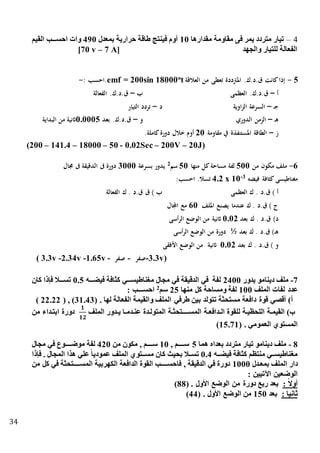 34
4–‫مقدارها‬ ‫مقاومة‬ ‫فى‬ ‫يمر‬ ‫متردد‬ ‫تيار‬15‫بمعدل‬ ‫حرارية‬ ‫طاقة‬ ‫فينتج‬ ‫أوم‬495‫القيم‬ ‫تتتب‬‫ت‬‫احس‬ ‫وات‬
‫والجهد‬ ‫للتيار‬ ‫الفعالة‬[70 v – 7 A]
5-‫العالقة‬ ‫من‬ ‫تعطى‬ ‫املرتددة‬ .‫ق.د.ك‬ ‫كانت‬‫إذا‬to
emf = 200sin 18000‫.احسب‬:-
‫أ‬–‫العظمى‬ .‫ق.د.ك‬‫ب‬–‫الفعالة‬ .‫ق.د.ك‬
‫ـ‬‫ج‬–‫اوية‬‫ز‬‫ال‬ ‫السرعة‬‫د‬–‫التيار‬ ‫تردد‬
‫ـ‬‫ه‬–‫الدوري‬ ‫الزمن‬‫و‬–‫بعد‬ .‫ق.د.ك‬0.0005‫البداية‬ ‫من‬ ‫اثنية‬
‫ز‬–‫مقاومة‬ ‫يف‬ ‫املستنفذة‬ ‫الطاقة‬20.‫كاملة‬‫دورة‬ ‫خالل‬ ‫أوم‬
(200 – 141.4 – 18000 – 50 - 0.02Sec – 200V – 20J)
6-‫مكون‬ ‫ملف‬‫من‬500‫منها‬ ‫كل‬‫مساحة‬ ‫لفة‬50‫سم‬2
‫بسرعة‬ ‫يدور‬3000‫جمال‬ ‫ىف‬ ‫الدقيقة‬ ‫ىف‬ ‫دورة‬
‫فيضه‬ ‫كثافة‬ ‫مغناطيسى‬3-
4.2 x 10:‫احسب‬ .‫تسال‬
) ‫أ‬‫ك‬ . ‫ق.د‬‫العظمى‬‫ق‬ ) ‫ب‬‫ك‬ . ‫ق.د‬‫الفعالة‬
) ‫ج‬‫ك‬ . ‫ق.د‬‫امللف‬ ‫يصنع‬ ‫عندما‬60‫اجملال‬ ‫مع‬
)‫د‬‫ك‬ . ‫ق.د‬‫بعد‬0.02‫أسى‬‫ر‬‫ال‬ ‫الوضع‬ ‫من‬ ‫اثنية‬
)‫ـ‬‫ه‬‫ق‬‫ك‬ . ‫.د‬‫بعد‬½‫أسى‬‫ر‬‫ال‬ ‫الوضع‬ ‫من‬ ‫دورة‬
) ‫و‬‫ك‬ . ‫ق.د‬‫بعد‬0.02‫األفقى‬ ‫الوضع‬ ‫من‬ ‫اثنية‬
( 3.3v -2.34v -1.65v - ‫صفر‬ - ‫3.3-صفر‬v)
7-‫يدور‬ ‫دينامو‬ ‫ملف‬2400‫فيذتتته‬ ‫افة‬ ‫ك‬ ‫مغناطيستتتي‬ ‫مجال‬ ‫في‬ ‫الدقيقة‬ ‫في‬ ‫لفة‬0.5‫كان‬ ‫فاذا‬ ‫تتتال‬‫ت‬‫تس‬
‫الملف‬ ‫لفات‬ ‫عدد‬100‫منها‬ ‫كل‬ ‫ومساحة‬ ‫لفة‬25‫سم‬2
‫احس‬: ‫ـــب‬
( . ‫لها‬ ‫الفعالة‬ ‫والقيمة‬ ‫الملف‬ ‫طرفي‬ ‫بين‬ ‫تتولد‬ ‫ة‬ ‫مستح‬ ‫دافعة‬ ‫قوة‬ ‫أقصي‬ )‫أ‬31.43( , )22.22)
‫الملف‬ ‫تدور‬‫ت‬‫ي‬ ‫تا‬‫ت‬‫عنتدم‬ ‫المتولتدة‬ ‫تة‬ ‫تتتتتتح‬‫ت‬‫المس‬ ‫تدافعتة‬‫ت‬‫ال‬ ‫للقوة‬ ‫اللحظيتة‬ ‫القيمتة‬ )‫ب‬
𝟏
𝟏𝟐
‫من‬ ‫ابتتداء‬ ‫دورة‬
( . ‫العمومي‬ ‫المستوي‬15.71)
8-‫هما‬ ‫بعدا‬ ‫متردد‬ ‫تيار‬ ‫دينامو‬ ‫ملف‬5, ‫ستتتتتم‬10‫من‬ ‫مكون‬ , ‫تتتتم‬‫ت‬‫س‬420‫مجال‬ ‫في‬ ‫موضتتتتتوع‬ ‫لفة‬
‫فيذتته‬ ‫افة‬ ‫ك‬ ‫منتظم‬ ‫مغناطيستتي‬0.4‫فاذا‬ . ‫المجال‬ ‫هذا‬ ‫علي‬ً‫ا‬‫عمودي‬ ‫الملف‬ ‫تتتوي‬‫ت‬‫مس‬ ‫كان‬ ‫بحيث‬ ‫تستتال‬
‫بمعتدل‬ ‫الملف‬ ‫دار‬1000‫من‬ ‫كل‬ ‫في‬ ‫ة‬ ‫تتتتتتح‬‫ت‬‫المس‬ ‫الكهربية‬ ‫الدافعة‬ ‫القوة‬ ‫تتتتتب‬‫ت‬‫فاحس‬ , ‫الدقيقة‬ ‫في‬ ‫دورة‬
: ‫اآلتيين‬ ‫الوضعين‬
: ً‫ال‬‫أو‬‫دورة‬ ‫ربع‬ ‫بعد‬( . ‫األول‬ ‫الوضع‬ ‫من‬88)
: ‫ثانيا‬‫بعد‬150( . ‫األول‬ ‫الوضع‬ ‫من‬44)
 