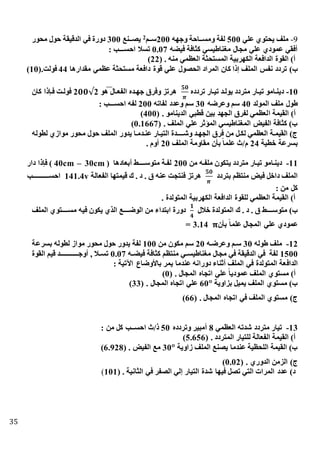 35
9-‫علي‬ ‫يحتوي‬ ‫ملف‬500‫وجهه‬ ‫تتاحة‬‫ت‬‫ومس‬ ‫لفة‬200‫ستتم‬2‫تتنع‬‫ت‬‫يص‬300‫محور‬ ‫حول‬ ‫الدقيقة‬ ‫في‬ ‫دورة‬
‫فيذه‬ ‫افة‬ ‫ك‬ ‫مغناطيسي‬ ‫مجال‬ ‫علي‬ ‫عمودي‬ ‫أفقي‬0.07: ‫احســـب‬ ‫تسال‬
( . ‫منه‬ ‫العظمي‬ ‫ة‬ ‫المستح‬ ‫الكهربية‬ ‫الدافعة‬ ‫القوة‬ )‫أ‬22)
)‫ب‬‫مقدارها‬ ‫عظمي‬ ‫ة‬ ‫مستح‬ ‫دافعة‬ ‫قوة‬ ‫علي‬ ‫الحصول‬ ‫المراد‬ ‫كان‬ ‫ذا‬ ‫الملف‬ ‫نفس‬ ‫تردد‬44(.‫فولت‬10)
15-‫تردد‬ ‫تيتار‬ ‫يولتد‬ ‫متردد‬ ‫تيتار‬ ‫دينتامو‬
𝟓𝟎
𝝅
‫هو‬ ‫الفعتال‬ ‫جهتد‬ ‫وفرق‬ ‫هرتز‬2𝟎𝟎√2‫كان‬ ‫فتاذا‬ ‫فولتت‬
‫المولد‬ ‫ملف‬ ‫طول‬40‫وعرضه‬ ‫سم‬30‫لفاته‬ ‫وعدد‬ ‫سم‬200: ‫احســـب‬ ‫لفه‬
‫ا‬ ‫القيمة‬ )‫أ‬( . ‫الدينامو‬ ‫ي‬ ‫قط‬ ‫بين‬ ‫الجهد‬ ‫لفرق‬ ‫لعظمي‬400)
( . ‫الملف‬ ‫علي‬ ‫المؤثر‬ ‫المغناطيسي‬ ‫الفيض‬ ‫افة‬ ‫ك‬ )‫ب‬0.1667)
‫لطوله‬ ‫موازي‬ ‫محور‬ ‫حول‬ ‫الملف‬ ‫يدور‬ ‫عنتدمتا‬ ‫التيتار‬ ‫تتتتتدة‬‫ت‬‫وش‬ ‫الجهتد‬ ‫فرق‬ ‫من‬ ‫لكتل‬ ‫العظمي‬ ‫القيمتة‬ )‫ج‬
‫خطية‬ ‫بسرعة‬24‫الملف‬ ‫مقاومة‬ ‫بأن‬ ً‫ا‬‫علم‬ ‫م/ث‬20. ‫أوم‬
11-‫ي‬ ‫متردد‬ ‫تيتار‬ ‫دينتامو‬‫من‬ ‫ملفته‬ ‫تكون‬200( ‫أبعادها‬ ‫تتتتتط‬‫ت‬‫متوس‬ ‫لفتة‬40cm – 30cm‫دار‬ ‫فاذا‬ )
‫بتردد‬ ‫منتظم‬ ‫فيض‬ ‫داخل‬ ‫الملف‬
𝟓𝟎
𝝅
‫الفعالة‬ ‫قيمتها‬ ‫ك‬ . ‫د‬ . ‫ق‬ ‫عنه‬ ‫فنتجت‬ ‫هرتز‬141.4v‫تتتب‬‫ت‬‫احسـتتتـتتتـ‬
: ‫من‬ ‫كل‬
. ‫المتولدة‬ ‫الكهربية‬ ‫الدافعة‬ ‫للقوة‬ ‫العظمي‬ ‫القيمة‬ )‫أ‬
‫خالل‬ ‫المتولدة‬ ‫ك‬ . ‫د‬ . ‫ق‬ ‫تتتتط‬‫ت‬‫متوس‬ )‫ب‬
𝟏
𝟒
‫الملف‬ ‫مستتتتتتوي‬ ‫فيه‬ ‫يكون‬ ‫الذي‬ ‫تتتتع‬‫ت‬‫الوض‬ ‫من‬ ‫ابتداء‬ ‫دورة‬
‫بأن‬ ً‫ا‬‫علم‬ ‫المجال‬ ‫علي‬ ‫عمودي‬= 3.14 𝛑
12-‫طوله‬ ‫ملف‬30‫وعرضته‬ ‫ستم‬20‫من‬ ‫مكون‬ ‫سم‬100‫بسرعة‬ ‫لطوله‬ ‫مواز‬ ‫محور‬ ‫حول‬ ‫يدور‬ ‫لفة‬
1500‫ته‬‫ت‬‫فيذ‬ ‫افة‬ ‫ك‬ ‫منتظم‬ ‫تي‬‫ت‬‫مغناطيس‬ ‫مجال‬ ‫في‬ ‫الدقيقة‬ ‫في‬ ‫لفة‬0.07‫القوة‬ ‫قيم‬ ‫تتتتتتد‬‫ت‬‫أوجـتتتتتتـ‬ , ‫تال‬‫ت‬‫تس‬
‫الداف‬: ‫اآلتية‬ ‫باألوضاع‬ ‫يمر‬ ‫عندما‬ ‫دورانه‬ ‫أثناء‬ ‫الملف‬ ‫في‬ ‫المتولدة‬ ‫عة‬
( . ‫المجال‬ ‫اتجا‬ ‫علي‬ ً‫ا‬‫عمودي‬ ‫الملف‬ ‫مستوي‬ )‫أ‬0)
‫بزاوية‬ ‫يميل‬ ‫الملف‬ ‫مستوي‬ )‫ب‬60°( . ‫المجال‬ ‫اتجا‬ ‫علي‬33)
( . ‫المجال‬ ‫اتجا‬ ‫في‬ ‫الملف‬ ‫مستوي‬ )‫ج‬66)
13-‫العظمي‬ ‫شدته‬ ‫متردد‬ ‫تيار‬8‫وتردد‬ ‫ير‬ ‫أم‬50‫ا‬ ‫ذ/ث‬: ‫من‬ ‫كل‬ ‫حســب‬
( . ‫المتردد‬ ‫للتيار‬ ‫الفعالة‬ ‫القيمة‬ )‫أ‬5.656)
‫زاوية‬ ‫الملف‬ ‫يصنع‬ ‫عندما‬ ‫اللحظية‬ ‫القيمة‬ )‫ب‬30°( . ‫الفيض‬ ‫مع‬6.928)
( . ‫الدوري‬ ‫الزمن‬ )‫ج‬0.02)
( . ‫انية‬ ‫ال‬ ‫في‬ ‫الصفر‬ ‫لي‬ ‫التيار‬ ‫شدة‬ ‫فيها‬ ‫تصل‬ ‫التي‬ ‫المرات‬ ‫عدد‬ )‫د‬101)
 