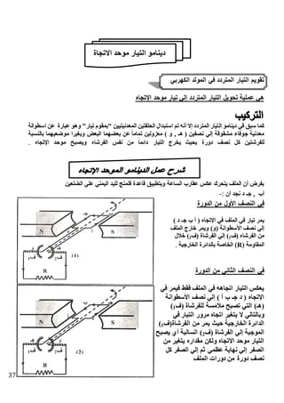 37
‫االتجاة‬ ‫موحد‬ ‫التيار‬ ‫دينامو‬
‫الكهربي‬ ‫المولد‬ ‫في‬ ‫المتردد‬ ‫التيار‬ ‫تقويم‬
‫اهتجا‬ ‫موحد‬ ‫تيار‬ ‫لي‬ ‫المتردد‬ ‫التيار‬ ‫تحويل‬ ‫عملية‬ ‫هي‬
‫ال‬ ‫دينامو‬ ‫في‬ ‫ق‬ ‫س‬ ‫كما‬‫اسطوانة‬ ‫عن‬ ‫ارة‬ ‫ع‬ ‫وهو‬ "‫تيار‬ ‫"بمقوم‬ ‫المعدنيتيين‬ ‫الحلقتين‬ ‫دال‬ ‫است‬ ‫تم‬ ‫أنه‬ ‫ال‬ ‫المتردد‬ ‫تيار‬
‫ة‬ ‫بالنس‬ ‫موضعيهما‬ ‫ويغيرا‬ ‫عض‬ ‫ال‬ ‫بعذهما‬ ‫عن‬ ً‫ا‬‫تمام‬ ‫معزولين‬ ) ‫و‬ , ‫هـ‬ ( ‫نصفين‬ ‫لي‬ ‫مإقوقة‬ ‫جوفاء‬ ‫معدنية‬
‫ا‬ ‫موحد‬ ‫ح‬ ‫ويص‬ ‫الفرشا‬ ‫نفس‬ ‫من‬ ً‫ا‬‫دائم‬ ‫التيار‬ ‫يخرج‬ ‫بحيث‬ ‫دورة‬ ‫نصف‬ ‫كل‬ ‫للفرشتين‬‫هتجا‬.
‫الذلعين‬ ‫علي‬ ‫اليمني‬ ‫لليد‬ ‫فلمنج‬ ‫قاعدة‬ ‫يق‬ ‫وبتط‬ ‫الساعة‬ ‫عقارب‬ ‫عكس‬ ‫يتحرك‬ ‫الملف‬ ‫أن‬ ‫بفرض‬
‫أن‬ ‫نجد‬ ‫د‬ ‫جـ‬ , ‫أب‬:-
‫الدورة‬ ‫من‬ ‫األول‬ ‫النصف‬ ‫في‬
) ‫د‬ ‫جـ‬ ‫ب‬ ‫أ‬ ( ‫اهتجا‬ ‫في‬ ‫الملف‬ ‫في‬ ‫تيار‬ ‫يمر‬
‫الملف‬ ‫خارج‬ ‫ويمر‬ )‫(و‬ ‫األسطوانة‬ ‫نصف‬ ‫لي‬
‫(ف‬ ‫الفرشا‬ ‫من‬1‫(ف‬ ‫الفرشاة‬ ‫لي‬ )2)‫خالل‬
( ‫المقاومة‬R‫الخارجية‬ ‫بالدائرة‬ ‫الخاصة‬ ).
‫الدورة‬ ‫من‬ ‫الثاني‬ ‫النصف‬ ‫في‬
‫في‬ ‫فيمر‬ ‫فقط‬ ‫الملف‬ ‫في‬ ‫اتجاهه‬ ‫التيار‬ ‫يعكس‬
‫األسطوانة‬ ‫نصف‬ ‫لي‬ ) ‫أ‬ ‫ب‬ ‫جـ‬ ‫د‬ ( ‫اهتجا‬
‫(ف‬ ‫للفرشاة‬ ‫مالمسة‬ ‫ح‬ ‫تص‬ ‫التي‬ )‫(هـ‬1)
‫في‬ ‫التيار‬ ‫مرور‬ ‫اتجا‬ ‫يتغير‬ ‫ال‬ ‫وبالتالي‬
‫يمر‬ ‫حيث‬ ‫الخارجية‬ ‫الدائرة‬‫الفرشاة(ف‬ ‫من‬1)
‫(ف‬ ‫الفرشاة‬ ‫لي‬ ‫ة‬ ‫الموج‬2‫ح‬ ‫يص‬ ‫أي‬ ‫ة‬ ‫السال‬ )
‫من‬ ‫يتغير‬ ‫مقدار‬ ‫ولكن‬ ‫االتجا‬ ‫موحد‬ ‫التيار‬
‫كل‬ ‫الصفر‬ ‫لي‬ ‫ثم‬ ‫عظمي‬ ‫نهاية‬ ‫لي‬ ‫الصفر‬
‫الملف‬ ‫دورات‬ ‫من‬ ‫دورة‬ ‫نصف‬
 