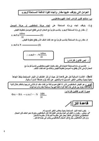 4
‫يتوقف‬ ‫التى‬ ‫العوامل‬‫المستحثة‬ ‫الدافعة‬ ‫القوة‬ ‫وإتجاه‬ ‫مقدار‬ ‫عليها‬e.m.f
‫الكهرومغناطيسىك‬ ‫للحث‬ ‫فاراداى‬ ‫قانون‬ ‫استنتج‬ :‫س‬
‫ج‬:1-‫على‬ ‫ة‬ ‫المستح‬ ‫ق.د.ك‬ ‫تجا‬ ‫يتوقف‬‫الموصل‬ ‫حركة‬ ‫أو‬ ‫المغناطيس‬ ‫حركة‬ ‫تجا‬.
2-‫ة‬ ‫المستح‬ ‫ق.د.ك‬ ‫مقدار‬e.m.f‫لخطوط‬ ‫الموصل‬ ‫لقطع‬ ‫الزمنى‬ ‫المعدل‬ ‫مع‬ ً‫ا‬‫طردي‬ ‫يتناسب‬‫الفيض‬
e. m.f  ‫ـــــــــــــــــــــــــــــ‬ (1)
3-.‫الفيض‬ ‫خطوط‬ ‫يقطع‬ ‫الذى‬ ‫الملف‬ ‫لفات‬ ‫عدد‬ ‫مع‬ ً‫ا‬‫طردي‬ ‫يتناسب‬ ‫ة‬ ‫المستح‬ ‫ق.د.ك‬ ‫مقدار‬
e. m.f  N ‫ــــــــــــــــــــــــــــــــ‬ (2)
 e.m.f = - N
‫فاراداى‬ ‫قانون‬ ‫نص‬:
-‫مع‬ ً‫ا‬‫طردي‬ ً‫ا‬ ‫تناس‬‫الكهرومغناطيسى‬ ‫بالحث‬ ‫ملف‬ ‫فى‬ ‫المتولدة‬ ‫ة‬ ‫المستح‬ ‫ق.د.ك‬ ‫تتناسب‬
‫الملف‬ ‫لفات‬‫عدد‬ ‫مع‬ ‫وكذلك‬ ‫الفيض‬ ‫خطوط‬ ‫الموصل‬ ‫به‬ ‫يقطع‬ ‫الذى‬ ‫الزمنى‬ ‫المعدل‬‫ك‬
: ‫الحظ‬ً‫ا‬‫اتجاه‬ ‫يتخذ‬ ‫المستحث‬ ‫التيار‬ ‫أن‬ ‫اكتإف‬ ‫لنز‬ ‫أن‬ ‫حيث‬ ‫لنز‬ ‫قاعدة‬ ‫على‬ ‫تدل‬ ‫ة‬ ‫السال‬ ‫اهشارة‬
‫ي‬ ‫بحيث‬ً‫ا‬‫معين‬.‫ة‬ ‫سال‬ ‫شارة‬ ‫ضافة‬ ‫يلزم‬ ‫ذلك‬ ‫عن‬ ‫ير‬ ‫وللتع‬ ‫له‬ ‫ب‬ ‫المس‬ ‫التغير‬ ‫عاكس‬
‫ا‬‫لوبر‬:-‫ثانية‬ ‫طنل‬ ‫بانتظام‬ ‫تدريجيا‬ ‫تنشى‬ ‫ثم‬ ‫ملف‬ ‫لفات‬ ‫من‬ ‫لفة‬ ‫عموديا‬ ‫قطس‬ ‫اذا‬ ‫الذى‬ ‫المغناطيسى‬ ‫الفيض‬ ‫هو‬
‫فولت‬ ‫واحد‬ ‫مقدارها‬ ‫مستحثة‬ ‫كهربية‬ ‫دافعة‬ ‫قوة‬ ‫اللفة‬ ‫هذه‬ ‫طرفى‬ ‫بين‬ ‫يتولد‬ ‫فانه‬ ‫واحدة‬
‫لقان‬ ‫أطرى‬ ‫صورة‬:‫فاراداى‬ ‫ون‬
m = BA → e.m.f = - N
-.‫له‬ ‫ب‬ ‫المس‬ ‫التغير‬ ‫يعاكس‬ ‫بحيث‬ ‫المستحث‬ ‫التيار‬ ‫تجا‬ ‫يكون‬
-‫المجال‬ ‫فان‬ ‫الملف‬ ‫نحو‬ ‫يتحرك‬ ‫المغناطيس‬ ‫كان‬ ‫فاذا‬ ‫الفعل‬ ‫يعارض‬ ‫اتجا‬ ‫في‬ ‫الفعل‬ ‫رد‬ ‫يكون‬ .. ‫بمعني‬
‫االدخ‬ ‫مقاومة‬ ‫أو‬ ‫الحركة‬ ‫مقاومة‬ ‫علي‬‫يعمل‬ ‫الملف‬ ‫في‬ ‫المتولد‬ ‫المغناطيسي‬‫ال‬
. ‫للداخل‬‫جذبه‬ ‫عي‬ ‫يعمل‬ ‫المغناطيسي‬ ‫المجال‬ ‫فان‬ ‫يخرج‬ ‫المغناطيس‬ ‫كان‬ ‫ن‬ ‫و‬
m
t
m
t
BA
t
 