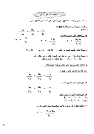 47
1-‫اذ‬‫مثالى‬ ‫المحول‬ ‫نعتبر‬ ‫فاننا‬ ‫مثالى‬ ‫غير‬ ‫او‬ ‫مثالى‬ ‫المحول‬ ‫المسألة‬ ‫فى‬ ‫يذكر‬ ‫لم‬ ‫ا‬
2-‫كفاءته‬ ‫الذى‬ ‫المثالى‬ ‫المحول‬ ‫فى‬100%
:‫نستطدم‬-
3-: ‫نستطدم‬ ‫مثالى‬ ‫الغير‬ ‫المحول‬ ‫فى‬-
4-‫ملفيه‬ ‫بين‬ ‫النسبه‬ ‫للجهد‬ ‫طافض‬ ‫محول‬1:50‫فان‬= 1s= 50 NpN
5-‫ق‬ ‫محول‬‫درته‬30‫فان‬ ‫مثالى‬ ‫غير‬ ‫او‬ ‫مثالى‬ ‫المحول‬ ‫نوع‬ ‫يذكر‬ ‫ولم‬ ‫وات‬
= 30s= PpP‫مثالى‬ ‫المحول‬ ‫ان‬ ‫باعتبار‬ ‫وذلك‬
6-: ‫فانه‬ ‫ثانويان‬ ‫وملفان‬ ‫ابتدائى‬ ‫ملف‬ ‫له‬ ‫محول‬ ‫هناك‬ ‫كان‬ ‫اذا‬-
: ‫االول‬ ‫الثانوى‬ ‫الملف‬ ‫دائرة‬ ‫غلق‬ ‫عند‬-
‫الثا‬ ‫الملف‬ ‫دائرة‬ ‫غلق‬ ‫عند‬: ‫الثانى‬ ‫نوى‬-
:| ‫معا‬ ‫الثانويان‬ ‫الملفان‬ ‫دائرة‬ ‫غلق‬ ‫عند‬-
s2+ Ps1= PpP
s2Vs2+ Is1Vs1= IpVpI
7-‫من‬ ‫اقل‬ ‫الكفاءة‬ ‫كانت‬ ‫اذا‬100%:‫فان‬ ‫ثانويان‬ ‫ملفان‬ ‫للمحول‬‫ويوجد‬-
‫المسائل‬ ‫حل‬ ‫عند‬ ‫منحظات‬
=pV
sV
sI
pI
=pN
sN
η =
PVpI
SVSIη =
pP
SP
η =
PVsN
SVpN
=pV
1sV
s1I
pI
=pN
1sN
=pV
2sV
s2I
pI
=pN
2sN
η =
pP
S1P+S1P
 