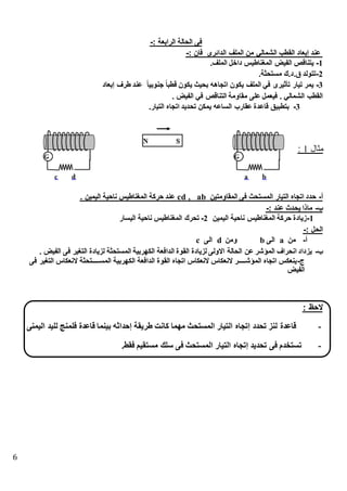 6
: ‫الرابعة‬ ‫الحالة‬ ‫فى‬-
: ‫فان‬ ‫الدائرى‬ ‫الملف‬ ‫من‬ ‫الشمالي‬ ‫القطب‬ ‫إبعاد‬ ‫عند‬-
1-‫الملفك‬ ‫داطل‬ ‫المغناطيس‬ ‫الفيض‬ ‫يتناقص‬
2-‫مستحثةك‬ ‫.كدكك‬ ‫تتولد‬
3-‫إبعاد‬ ‫طرف‬ ‫عند‬ ً‫ا‬‫جنوبي‬ ً‫ا‬‫قطب‬ ‫يكون‬ ‫بحيث‬ ‫اتجاهه‬ ‫يكون‬ ‫الملف‬ ‫في‬ ‫تأثيرى‬ ‫تيار‬ ‫يمر‬
‫م‬ ‫على‬ ‫فيعمل‬ ‫ك‬ ‫الشمالي‬ ‫القطب‬‫ك‬ ‫الفيض‬ ‫في‬ ‫التناقص‬ ‫قاومة‬
3-‫التيارك‬ ‫اتجاه‬ ‫تحديد‬ ‫يمكن‬ ‫الساعه‬ ‫عقارب‬ ‫قاعدة‬ ‫بتطبيق‬
‫مثال‬1:
‫أ‬-‫المقاومتين‬ ‫فى‬ ‫المستحث‬ ‫التيار‬ ‫اتجاه‬ ‫حدد‬ab,cd‫ك‬ ‫اليمين‬ ‫ناحية‬ ‫المغناطيس‬ ‫حركة‬ ‫عند‬
‫ب‬-: ‫عند‬ ‫يحدث‬ ‫ماذا‬-
1-‫اليمين‬ ‫ناحية‬ ‫المغناطيس‬ ‫حركة‬ ‫زيادة‬2-‫المغن‬ ‫تحرك‬‫اليسار‬ ‫ناحية‬ ‫اطيس‬
: ‫الحل‬-
‫أ‬-‫من‬a‫الى‬b‫ومن‬d‫الى‬c
‫ب‬-‫ك‬ ‫الفيض‬ ‫فى‬ ‫التغير‬ ‫لزيادة‬ ‫المستحثة‬ ‫الكهربية‬ ‫الدافعة‬ ‫القوة‬ ‫لزيادة‬ ‫االولى‬ ‫الحالة‬ ‫عن‬ ‫المؤشر‬ ‫انحراف‬ ‫يزداد‬
‫ج‬-‫ال‬ ‫المسععععععععتحثة‬ ‫الكهربية‬ ‫الدافعة‬ ‫القوة‬ ‫اتجاه‬ ‫النعكاس‬ ‫النعكاس‬ ‫المؤشععععععععر‬ ‫اتجاه‬ ‫ينعكس‬‫فى‬ ‫التغير‬ ‫نعكاس‬
‫الفيض‬
: ‫الحظ‬
-‫اليمنى‬ ‫لليد‬ ‫فلمنج‬ ‫قاعدة‬ ‫بينما‬ ‫حداثه‬ ‫طريقة‬ ‫كانت‬ ‫مهما‬ ‫المستحث‬ ‫التيار‬ ‫تجا‬ ‫تحدد‬ ‫لنز‬ ‫قاعدة‬
-‫فقط‬ ‫مستقيم‬ ‫سلك‬ ‫فى‬ ‫المستحث‬ ‫التيار‬ ‫تجا‬ ‫تحديد‬ ‫فى‬ ‫تستخدم‬.
 