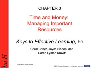HabHab
© 2011 Pearson Education, Inc. All rights reserved.
CHAPTER 3
Time and Money:
Managing Important
Resources
Keys to Effective Learning, 6e
Carol Carter, Joyce Bishop, and
Sarah Lyman Kravits
Keys to Effective Learning 6e,Ch03
 