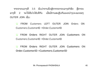 Mr. Phonepaseuth PHONHDALA 40
ຈາກຕາຕະລາງທີ 3.5 ພບວາການຍດຫກຈາກຕາຕະລາງທາອດົ ຶ ັ ໍ ິ່ ຼ ຫຕາຕຼື ະ
ລາງທີ່ 2 ຈະໃຫຜນໄດຮບຄກນ້ ້ົ ັ ື ັ ເມອມການສະຫບກນລະຫວາງປະເພດຂອງື ີ ັ ັ່ ຼ ່
OUTER JOIN ເຊນັ່ :
FROM Customers LEFT OUTER JOIN Orders ON
Customers.CustomerID =Order.CustomerID
FROM Orders RIGHT OUTER JOIN Customers ON
Customers.CustomerID =Order.CustomerID
FROM Orders RIGHT OUTER JOIN Customers ON
Order.CustomerID =Customers.CustomerID
 