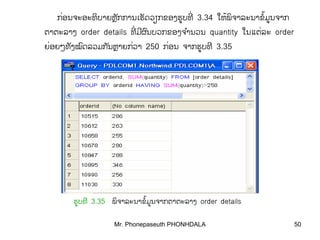Mr. Phonepaseuth PHONHDALA 50
ກອນຈະອະທບາຍຫກການເຮດວຽກຂອງຮູບທ່ ິ ັ ັ ີຼ ່ 3.34 ໃຫພຈາລະນາຂມູນຈາກ້ ິ ໍ້
ຕາຕະລາງ order details ທມຜນບວກຂອງຈານວນີ ີ ົ ໍ່ quantity ໃນແຕລ່ ະ order
ຍອຍໆທງໝດລວມກນຫາຍກວ່ ່ັ ົ ັ ຼ າ 250 ກອນ່ ຈາກຮູບທີ 3.35
ຮູບທີ 3.35 ພຈາລະນາຂມູນຈາກຕາຕະລາງິ ໍ້ order details
 