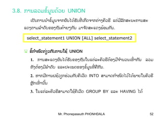 Mr. Phonepaseuth PHONHDALA 52
3.8. ການລວມຂມູນດວຍໍ້ ້ UNION
ເປນການນາຂມູນຈາກຜນໄດຮບທເກດຈາກຕາງຄວຣັ ໍ ໍ ົ ັ ີ ີ ິ ີ້ ່້ ່ ແຕມລກສະນະການສ່ ີ ັ ະ
ແດງຕາມລາດບຂອງຖນຄາຍໆກນໍ ັ ັ ັ້ ມາຈດສະແດງພອມກນັ ັ້ .
select_statement1 UNION [ALL] select_statement2
ຂກາໜດກຽວກບການໃຊໍ ໍ ົ ັ້ ່ ້ຂກາໜດກຽວກບການໃຊໍ ໍ ົ ັ້ ່ ້ UNIONUNION
1. ການສະແດງຜນໄດຮບຂອງຖນໃນແຕລະຄວຣຕອງມຈານວນເທາກນົ ັ ັ ິ ີ ີ ໍ ົ ັ້ ່ ້ ່ ລວມ
ທງຕອງມລາດບັ ີ ໍ ັ້ ແລະປະເພດຂອງຂມູນທຄກນໍ ີ ື ັ້ ່ .
2. ຫາກມການຝຊວຽກຮວມກບຄເວດີ ັ ີ ີ້ ່ INTO ສາມາດກາໜດໄວໄດພາຍໃນຄວຣໍ ົ ິ ີ້ ້
ຫກເທານນຼັ ົ ັ່ ້
3. ໃນແຕລະຄວຣສາມາດໃຊຄເວດ່ ້ິ ີ ີ ີ GROUP BY ແລະ HAVING ໄດ້
 
