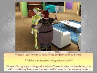 Vincent: I will tend to it, now, let me program your trait chips.
“Will this unit receive a designation Master?”
Vincent: Oh right, your designation is Jules Verne. And for the time being, you
will record everything you experience in this house in your memory banks.
 