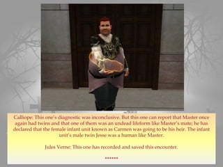 Calliope: This one’s diagnostic was inconclusive. But this one can report that Master once
again had twins and that one of them was an undead lifeform like Master’s mate; he has
declared that the female infant unit known as Carmen was going to be his heir. The infant
unit’s male twin Jesse was a human like Master.
Jules Verne: This one has recorded and saved this encounter.
******
 