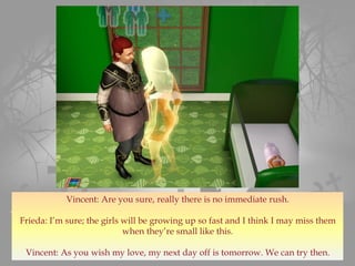 Vincent: Are you sure, really there is no immediate rush.
Frieda: I’m sure; the girls will be growing up so fast and I think I may miss them
when they’re small like this.
Vincent: As you wish my love, my next day off is tomorrow. We can try then.
 