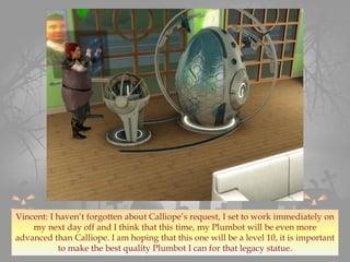 Vincent: I haven’t forgotten about Calliope’s request, I set to work immediately on
my next day off and I think that this time, my Plumbot will be even more
advanced than Calliope. I am hoping that this one will be a level 10, it is important
to make the best quality Plumbot I can for that legacy statue.
 