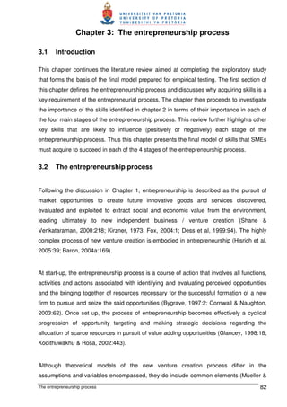 The entrepreneurship process 82
Chapter 3: The entrepreneurship process
3.1 Introduction
This chapter continues the literature review aimed at completing the exploratory study
that forms the basis of the final model prepared for empirical testing. The first section of
this chapter defines the entrepreneurship process and discusses why acquiring skills is a
key requirement of the entrepreneurial process. The chapter then proceeds to investigate
the importance of the skills identified in chapter 2 in terms of their importance in each of
the four main stages of the entrepreneurship process. This review further highlights other
key skills that are likely to influence (positively or negatively) each stage of the
entrepreneurship process. Thus this chapter presents the final model of skills that SMEs
must acquire to succeed in each of the 4 stages of the entrepreneurship process.
3.2 The entrepreneurship process
Following the discussion in Chapter 1, entrepreneurship is described as the pursuit of
market opportunities to create future innovative goods and services discovered,
evaluated and exploited to extract social and economic value from the environment,
leading ultimately to new independent business / venture creation (Shane &
Venkataraman, 2000:218; Kirzner, 1973; Fox, 2004:1; Dess et al, 1999:94). The highly
complex process of new venture creation is embodied in entrepreneurship (Hisrich et al,
2005:39; Baron, 2004a:169).
At start-up, the entrepreneurship process is a course of action that involves all functions,
activities and actions associated with identifying and evaluating perceived opportunities
and the bringing together of resources necessary for the successful formation of a new
firm to pursue and seize the said opportunities (Bygrave, 1997:2; Cornwall & Naughton,
2003:62). Once set up, the process of entrepreneurship becomes effectively a cyclical
progression of opportunity targeting and making strategic decisions regarding the
allocation of scarce resources in pursuit of value adding opportunities (Glancey, 1998:18;
Kodithuwakhu & Rosa, 2002:443).
Although theoretical models of the new venture creation process differ in the
assumptions and variables encompassed, they do include common elements (Mueller &
 