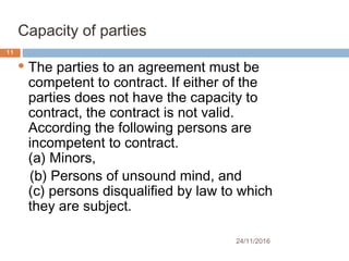 24/11/2016
11
Capacity of parties
 The parties to an agreement must be
competent to contract. If either of the
parties does not have the capacity to
contract, the contract is not valid.
According the following persons are
incompetent to contract.
(a) Minors,          
(b) Persons of unsound mind, and
(c) persons disqualified by law to which
they are subject.
 