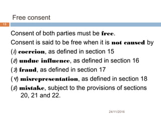 Free consent
24/11/2016
13
Consent of both parties must be free.
Consent is said to be free when it is not caused by
(1) coercion, as defined in section 15
(2) undue influence, as defined in section 16
(3) fraud, as defined in section 17
(4) misrepresentation, as defined in section 18
(5) mistake, subject to the provisions of sections
20, 21 and 22.
 