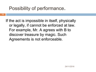Possibility of performance. 
24/11/2016
15
If the act is impossible in itself, physically
or legally, if cannot be enforced at law.
For example, Mr. A agrees with B to
discover treasure by magic. Such
Agreements is not enforceable.
 
