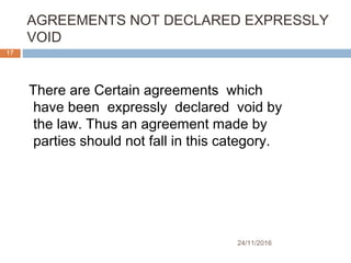 AGREEMENTS NOT DECLARED EXPRESSLY
VOID
24/11/2016
17
There are Certain agreements which
have been expressly declared void by
the law. Thus an agreement made by
parties should not fall in this category.
 