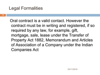  Legal Formalities
24/11/2016
18
Oral contract is a valid contact. However the
contract must be in writing and registered, if so
required by any law, for example, gift,
mortgage, sale, lease under the Transfer of
Property Act 1882, Memorandum and Articles
of Association of a Company under the Indian
Companies Act
 