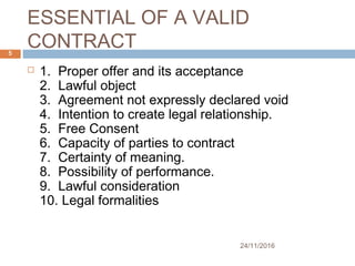 ESSENTIAL OF A VALID
CONTRACT
24/11/2016
5
 1.  Proper offer and its acceptance
2.  Lawful object
3.  Agreement not expressly declared void
4.  Intention to create legal relationship.
5.  Free Consent
6.  Capacity of parties to contract
7.  Certainty of meaning.
8.  Possibility of performance.
9.  Lawful consideration
10. Legal formalities
 