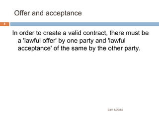 Offer and acceptance
24/11/2016
8
In order to create a valid contract, there must be
a 'lawful offer' by one party and 'lawful
acceptance' of the same by the other party.
 