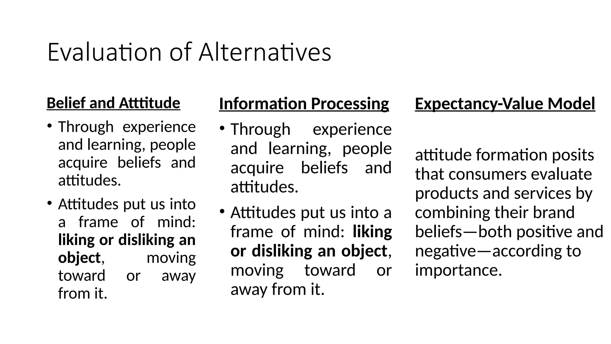 Evaluation of Alternatives
Belief and Atttitude
• Through experience
and learning, people
acquire beliefs and
attitudes.
• Attitudes put us into
a frame of mind:
liking or disliking an
object, moving
toward or away
from it.
Information Processing
• Through experience
and learning, people
acquire beliefs and
attitudes.
• Attitudes put us into a
frame of mind: liking
or disliking an object,
moving toward or
away from it.
Expectancy-Value Model
attitude formation posits
that consumers evaluate
products and services by
combining their brand
beliefs—both positive and
negative—according to
importance.
 