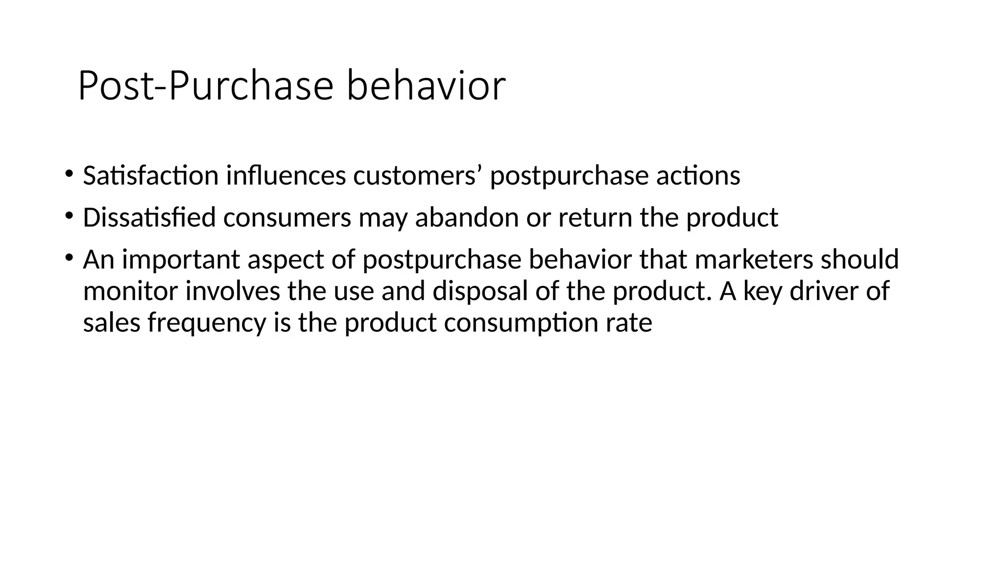 Post-Purchase behavior
• Satisfaction influences customers’ postpurchase actions
• Dissatisfied consumers may abandon or return the product
• An important aspect of postpurchase behavior that marketers should
monitor involves the use and disposal of the product. A key driver of
sales frequency is the product consumption rate
 