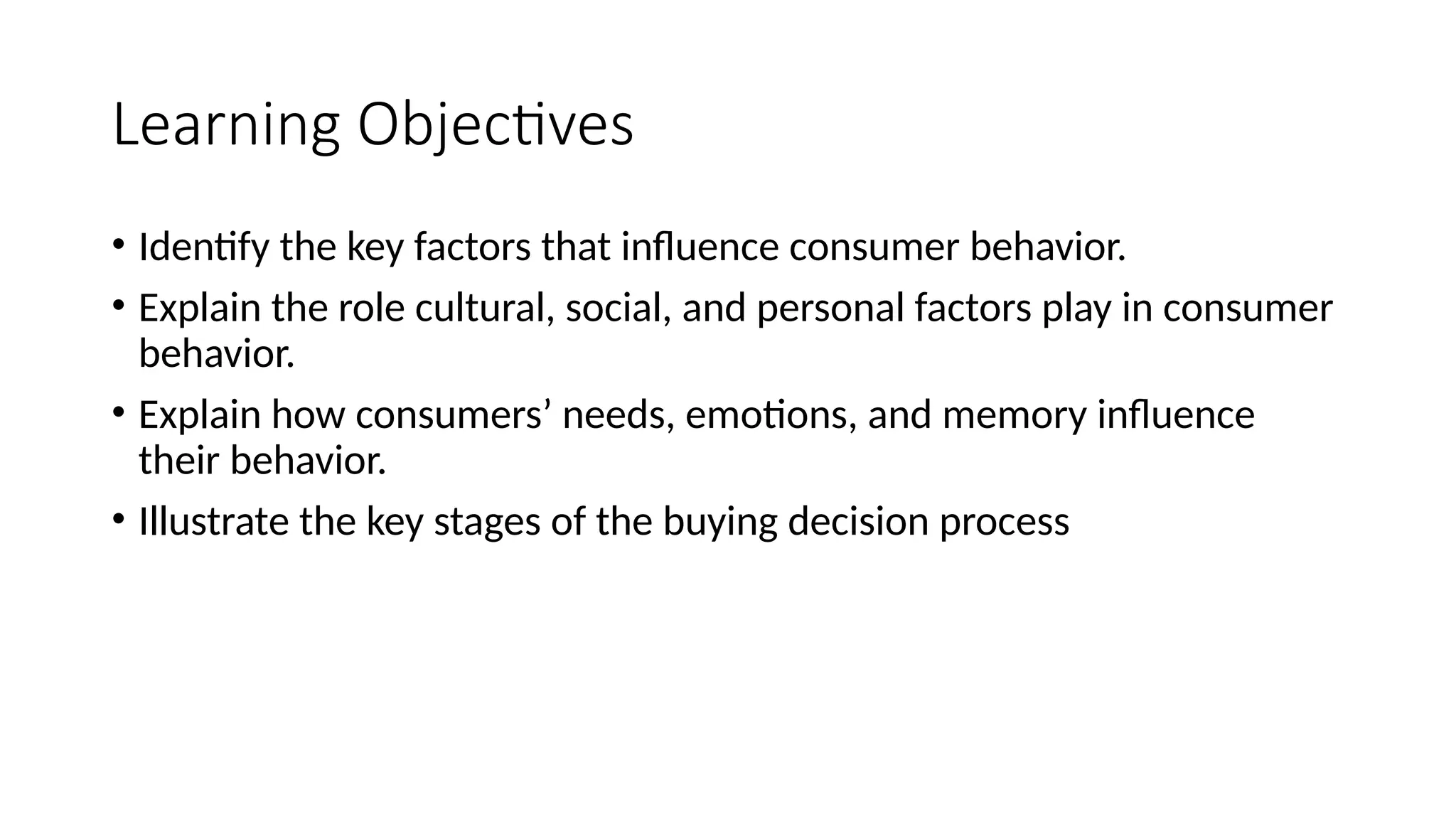 Learning Objectives
• Identify the key factors that influence consumer behavior.
• Explain the role cultural, social, and personal factors play in consumer
behavior.
• Explain how consumers’ needs, emotions, and memory influence
their behavior.
• Illustrate the key stages of the buying decision process
 
