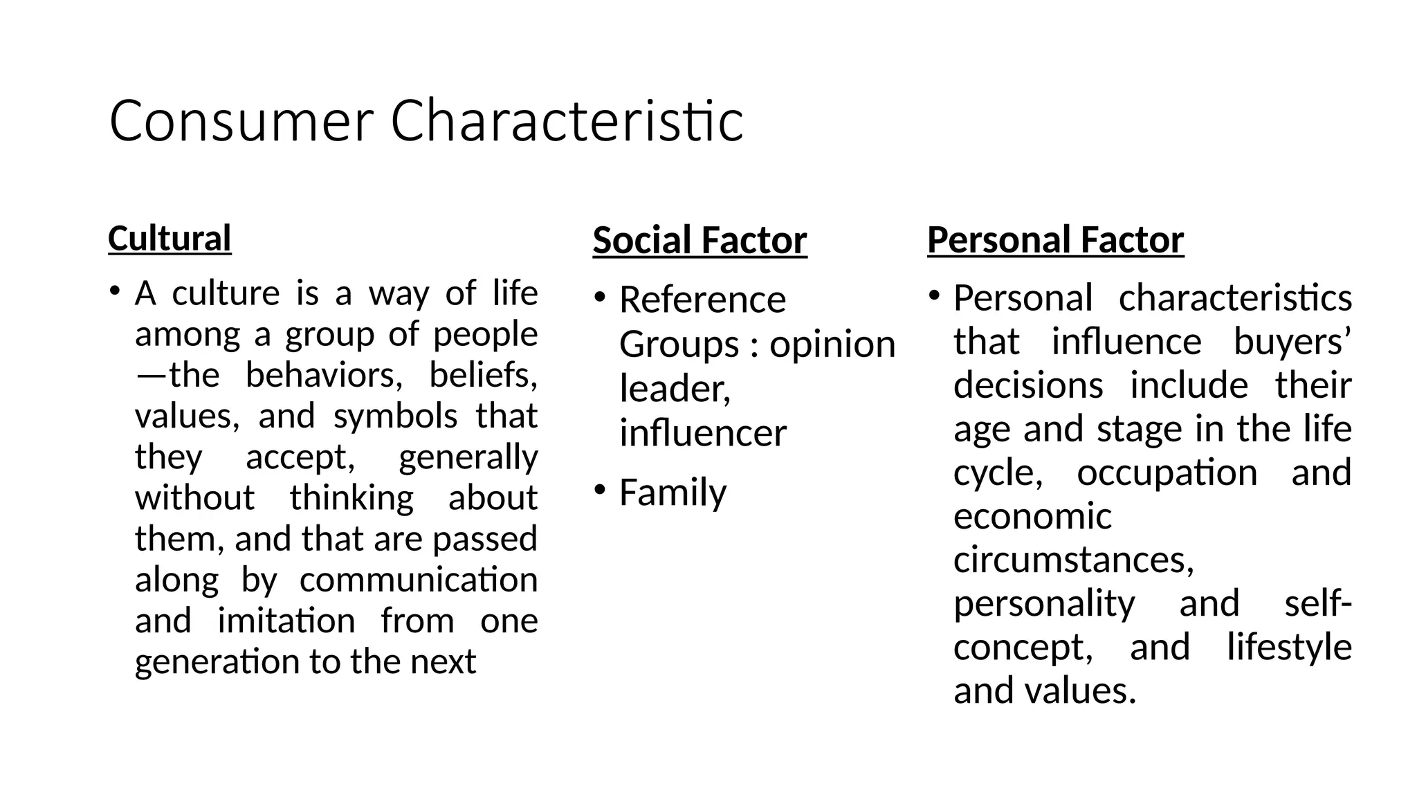 Consumer Characteristic
Cultural
• A culture is a way of life
among a group of people
—the behaviors, beliefs,
values, and symbols that
they accept, generally
without thinking about
them, and that are passed
along by communication
and imitation from one
generation to the next
Social Factor
• Reference
Groups : opinion
leader,
influencer
• Family
Personal Factor
• Personal characteristics
that influence buyers’
decisions include their
age and stage in the life
cycle, occupation and
economic
circumstances,
personality and self-
concept, and lifestyle
and values.
 