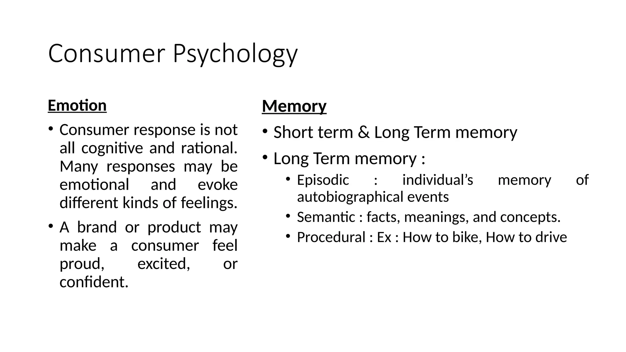 Consumer Psychology
Emotion
• Consumer response is not
all cognitive and rational.
Many responses may be
emotional and evoke
different kinds of feelings.
• A brand or product may
make a consumer feel
proud, excited, or
confident.
Memory
• Short term & Long Term memory
• Long Term memory :
• Episodic : individual’s memory of
autobiographical events
• Semantic : facts, meanings, and concepts.
• Procedural : Ex : How to bike, How to drive
 