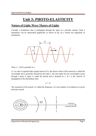 Experimental Stress Analysis
Department of Mechanical Engineering Page 1
Unit 3: PHOTO-ELASTICITY
Nature of Light, Wave Theory of Light:
Consider a disturbance that is propagated through the space in a periodic manner. Such a
disturbance can be represented graphically as shown in fig. let y denote the magnitude of
disturbance.
Then = ( ) is periodic in z,
i.e. its value is repeated after regular interval of z. the lowest values of this intervals is called the
wavelength and is generally denoted by the letter λ. the time taken for one wavelength to pass
through a point in space is called the period and is denoted by τ. If c is the velocity of
propagation of the disturbance, then
=
The reciprocal of the period is called the frequency. It is the number of oscillation at a given
point per second.
 