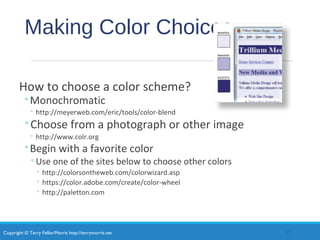 Copyright © Terry Felke-Morris http://terrymorris.net
Making Color Choices
How to choose a color scheme?
◦Monochromatic
◦ http://meyerweb.com/eric/tools/color-blend
◦Choose from a photograph or other image
◦ http://www.colr.org
◦Begin with a favorite color
◦Use one of the sites below to choose other colors
◦ http://colorsontheweb.com/colorwizard.asp
◦ https://color.adobe.com/create/color-wheel
◦ http://paletton.com
13
 