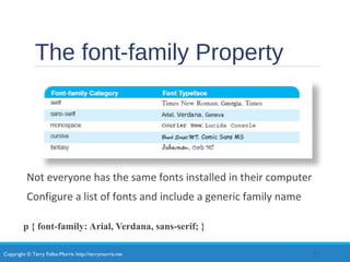 Copyright © Terry Felke-Morris http://terrymorris.net
The font-family Property
Not everyone has the same fonts installed in their computer
Configure a list of fonts and include a generic family name
p { font-family: Arial, Verdana, sans-serif; }
22
 