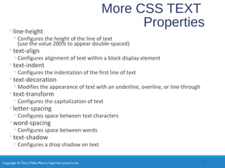 Copyright © Terry Felke-Morris http://terrymorris.net
More CSS TEXT
Properties◦line-height
◦ Configures the height of the line of text
(use the value 200% to appear double-spaced)
◦text-align
◦ Configures alignment of text within a block display element
◦text-indent
◦ Configures the indentation of the first line of text
◦text-decoration
◦ Modifies the appearance of text with an underline, overline, or line-through
◦text-transform
◦ Configures the capitalization of text
◦letter-spacing
◦ Configures space between text characters
◦word-spacing
◦ Configures space between words
◦text-shadow
◦ Configures a drop shadow on text
24
 