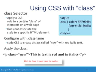 Copyright © Terry Felke-Morris http://terrymorris.net
Using CSS with “class”
class Selector
◦Apply a CSS
rule to a certain "class" of
elements on a web page
◦Does not associate the
style to a specific HTML element
Configure with .classname
◦code CSS to create a class called “new” with red italic text.
Apply the class:
<p class=“new”>This is text is red and in italics</p>
26
<style>
.new { color: #FF0000;
font-style: italic;
}
</style>
 
