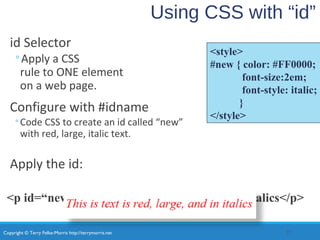 Copyright © Terry Felke-Morris http://terrymorris.net
Using CSS with “id”
id Selector
◦Apply a CSS
rule to ONE element
on a web page.
Configure with #idname
◦Code CSS to create an id called “new”
with red, large, italic text.
Apply the id:
<p id=“new”>This is text is red, large, and in italics</p>
27
<style>
#new { color: #FF0000;
font-size:2em;
font-style: italic;
}
</style>
 