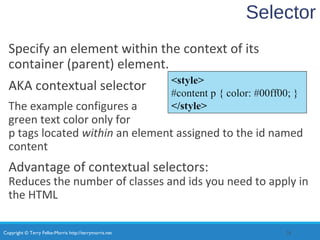 Copyright © Terry Felke-Morris http://terrymorris.net
Selector
Specify an element within the context of its
container (parent) element.
AKA contextual selector
The example configures a
green text color only for
p tags located within an element assigned to the id named
content
Advantage of contextual selectors:
Reduces the number of classes and ids you need to apply in
the HTML
28
<style>
#content p { color: #00ff00; }
</style>
 