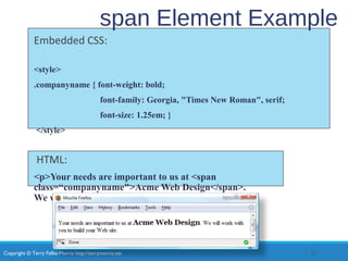 Copyright © Terry Felke-Morris http://terrymorris.net
span Element Example
Embedded CSS:
<style>
.companyname { font-weight: bold;
font-family: Georgia, "Times New Roman", serif;
font-size: 1.25em; }
</style>
HTML:
<p>Your needs are important to us at <span
class=“companyname">Acme Web Design</span>.
We will work with you to build your Web site.</p>
30
 