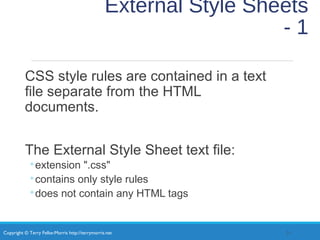 Copyright © Terry Felke-Morris http://terrymorris.net
External Style Sheets
- 1
CSS style rules are contained in a text
file separate from the HTML
documents.
The External Style Sheet text file:
◦extension ".css"
◦contains only style rules
◦does not contain any HTML tags
31
 