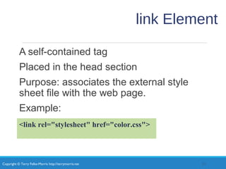 Copyright © Terry Felke-Morris http://terrymorris.net
link Element
A self-contained tag
Placed in the head section
Purpose: associates the external style
sheet file with the web page.
Example:
33
<link rel="stylesheet" href="color.css">
 